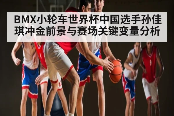 BMX小轮车世界杯中国选手孙佳琪冲金前景与赛场关键变量分析