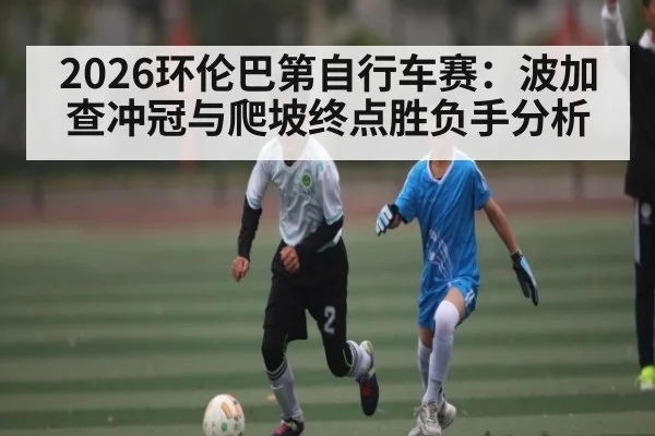 2026环伦巴第自行车赛：波加查冲冠与爬坡终点胜负手分析